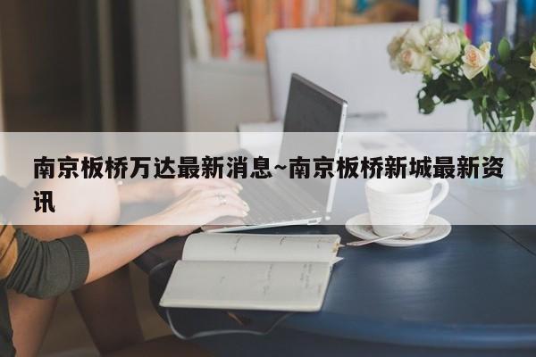 南京板桥万达最新消息～南京板桥新城最新资讯