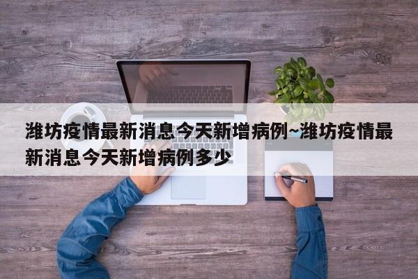 潍坊疫情最新消息今天新增病例～潍坊疫情最新消息今天新增病例多少