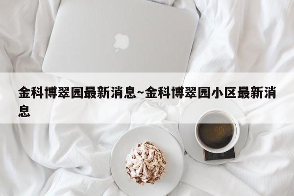 金科博翠园最新消息～金科博翠园小区最新消息