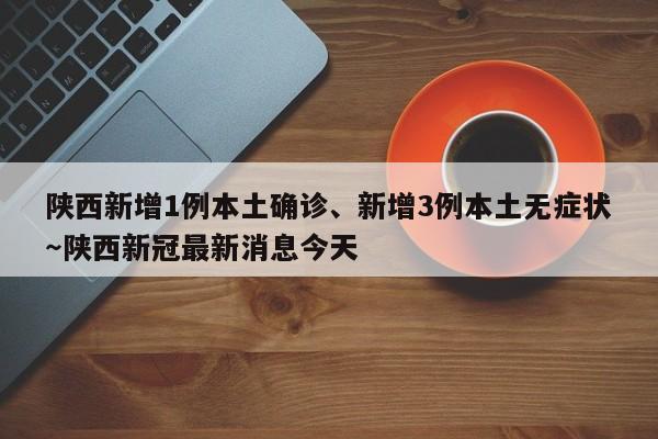 陕西新增1例本土确诊、新增3例本土无症状～陕西新冠最新消息今天
