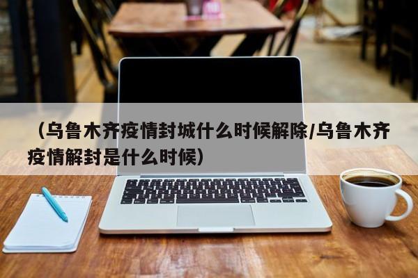 （乌鲁木齐疫情封城什么时候解除/乌鲁木齐疫情解封是什么时候）