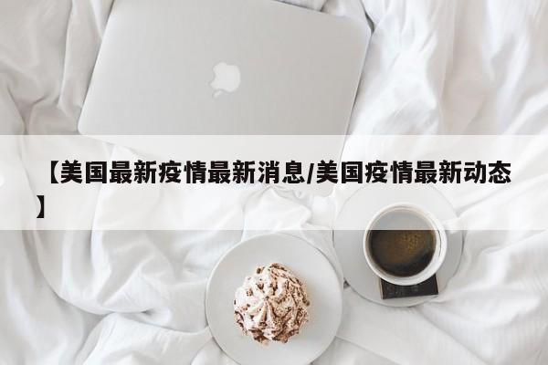 【美国最新疫情最新消息/美国疫情最新动态】