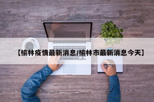 【榆林疫情最新消息/榆林市最新消息今天】