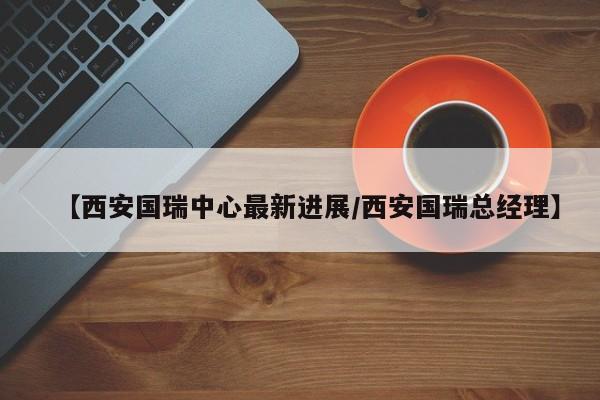 【西安国瑞中心最新进展/西安国瑞总经理】