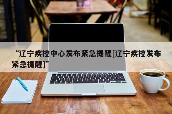 “辽宁疾控中心发布紧急提醒[辽宁疾控发布紧急提醒]”