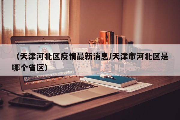 （天津河北区疫情最新消息/天津市河北区是哪个省区）