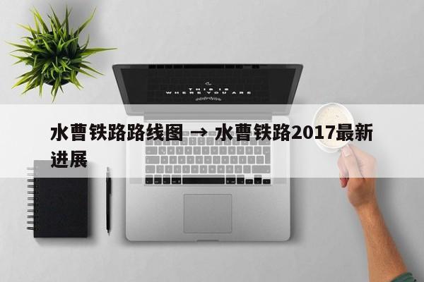水曹铁路路线图 → 水曹铁路2017最新进展