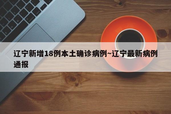 辽宁新增18例本土确诊病例～辽宁最新病例通报