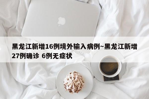 黑龙江新增16例境外输入病例～黑龙江新增27例确诊 6例无症状