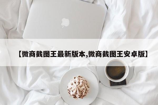 【微商截图王最新版本,微商截图王安卓版】