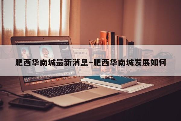肥西华南城最新消息～肥西华南城发展如何
