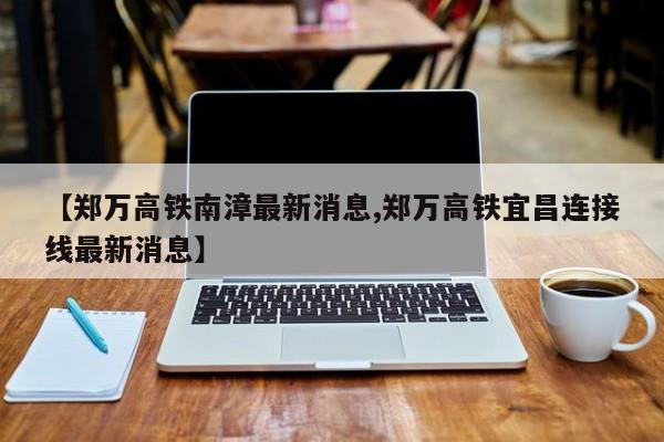 【郑万高铁南漳最新消息,郑万高铁宜昌连接线最新消息】