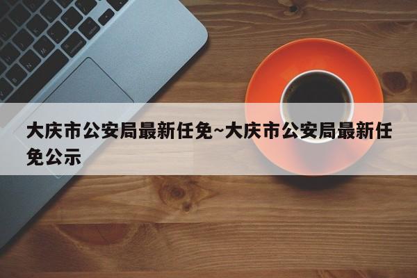 大庆市公安局最新任免～大庆市公安局最新任免公示