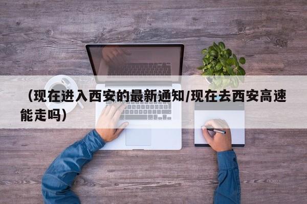 （现在进入西安的最新通知/现在去西安高速能走吗）