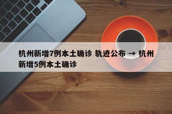 杭州新增7例本土确诊 轨迹公布 → 杭州新增5例本土确诊