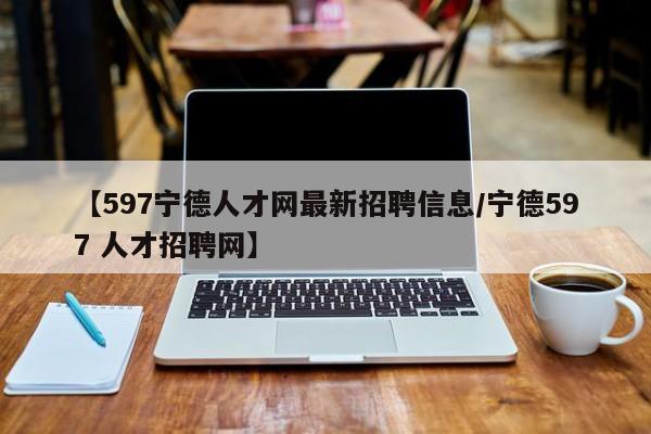 【597宁德人才网最新招聘信息/宁德597 人才招聘网】