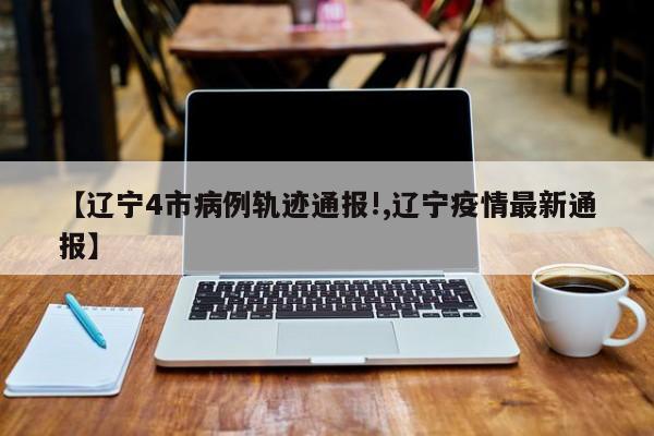 【辽宁4市病例轨迹通报!,辽宁疫情最新通报】