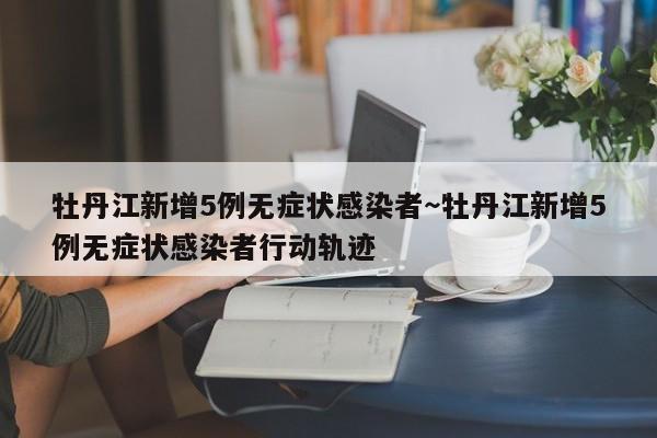 牡丹江新增5例无症状感染者~牡丹江新增5例无症状感染者行动轨迹