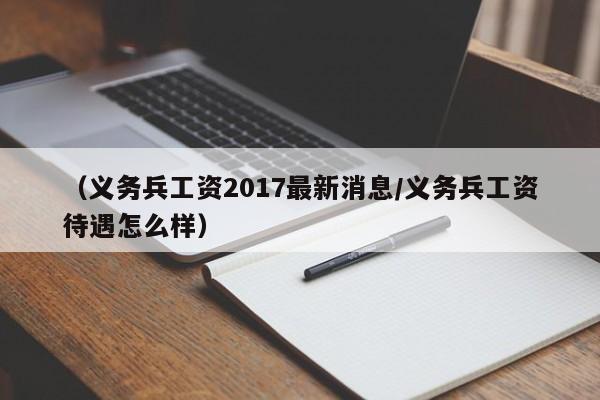 （义务兵工资2017最新消息/义务兵工资待遇怎么样）