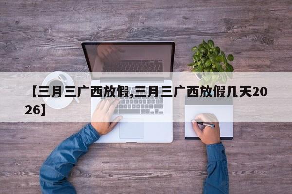 【三月三广西放假,三月三广西放假几天2026】