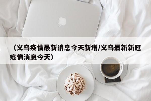 (义乌疫情最新消息今天新增/义乌最新新冠疫情消息今天)