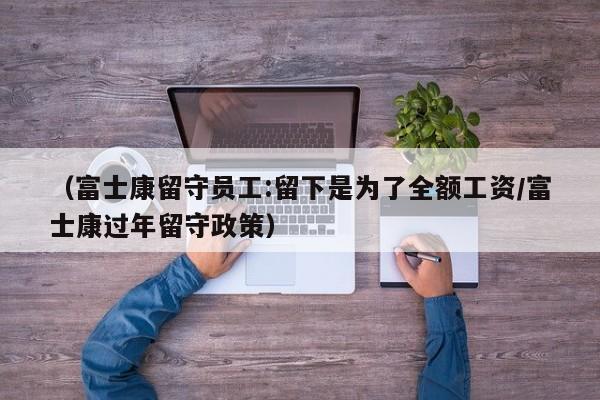 (富士康留守员工:留下是为了全额工资/富士康过年留守政策)