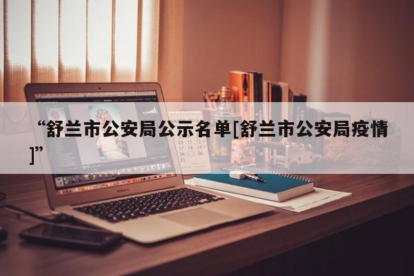 “舒兰市公安局公示名单[舒兰市公安局疫情]	”