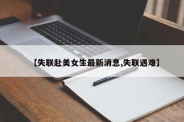 【失联赴美女生最新消息,失联遇难】