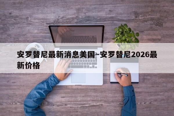 安罗替尼最新消息美国~安罗替尼2026最新价格