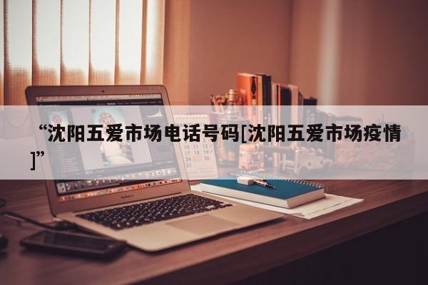 “沈阳五爱市场电话号码[沈阳五爱市场疫情]”