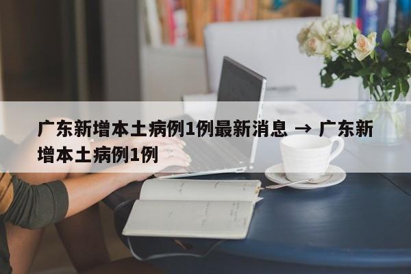 广东新增本土病例1例最新消息 → 广东新增本土病例1例