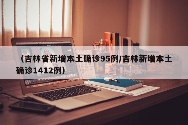 （吉林省新增本土确诊95例/吉林新增本土确诊1412例）