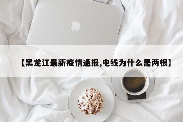 【黑龙江最新疫情通报,电线为什么是两根】