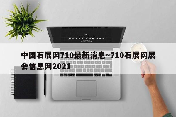 中国石展网710最新消息~710石展网展会信息网2021
