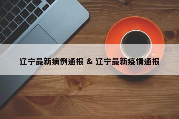 辽宁最新病例通报 & 辽宁最新疫情通报