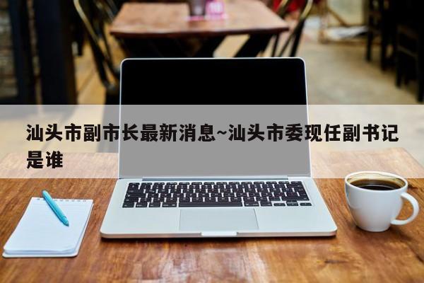 汕头市副市长最新消息～汕头市委现任副书记是谁
