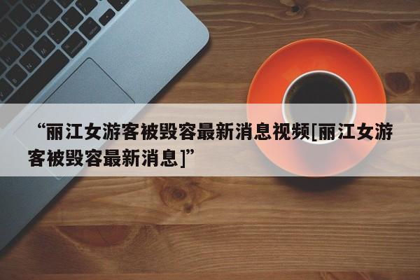 “丽江女游客被毁容最新消息视频[丽江女游客被毁容最新消息]”