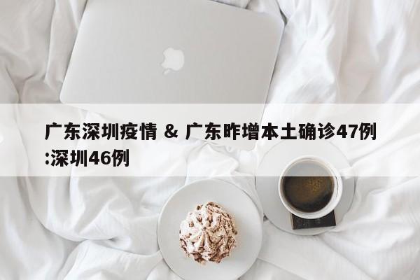 广东深圳疫情 & 广东昨增本土确诊47例:深圳46例