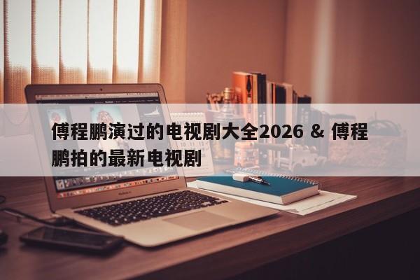 傅程鹏演过的电视剧大全2026 & 傅程鹏拍的最新电视剧
