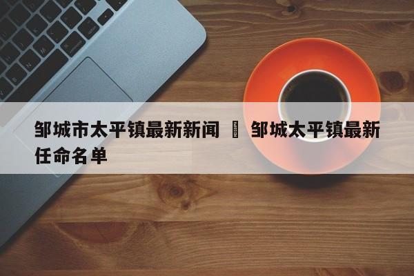 邹城市太平镇最新新闻 ‹ 邹城太平镇最新任命名单