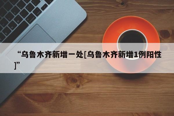 “乌鲁木齐新增一处[乌鲁木齐新增1例阳性]”