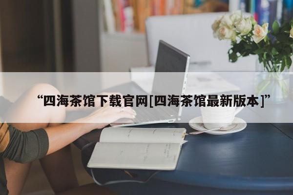 “四海茶馆下载官网[四海茶馆最新版本]”