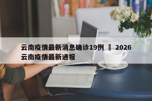云南疫情最新消息确诊19例 ‹ 2026云南疫情最新通报