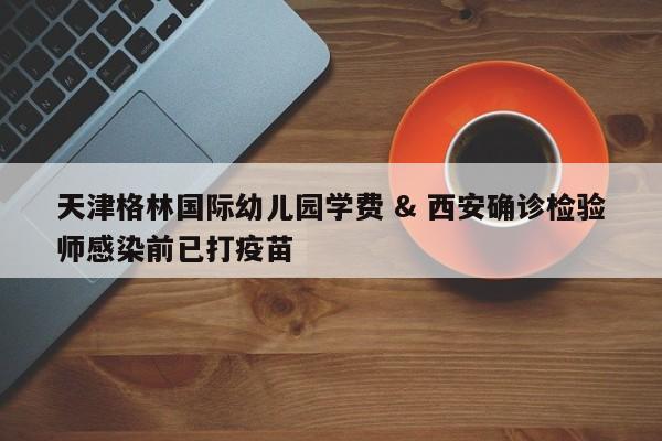 天津格林国际幼儿园学费 & 西安确诊检验师感染前已打疫苗