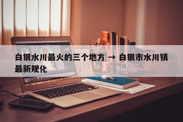 白银水川最火的三个地方 → 白银市水川镇最新规化