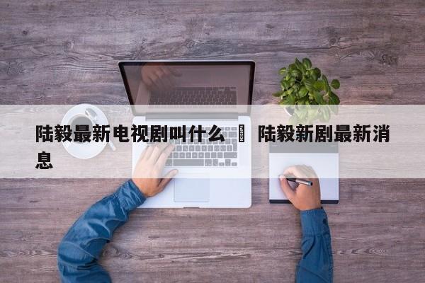 陆毅最新电视剧叫什么 ‹ 陆毅新剧最新消息