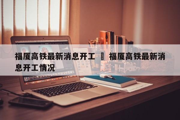 福厦高铁最新消息开工 ‹ 福厦高铁最新消息开工情况