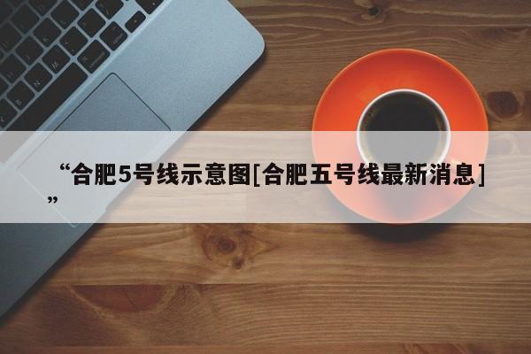 “合肥5号线示意图[合肥五号线最新消息]”
