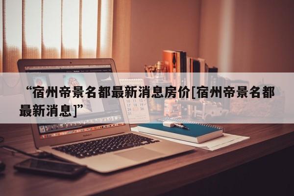 “宿州帝景名都最新消息房价[宿州帝景名都最新消息]”