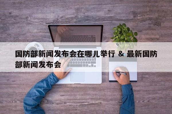 国防部新闻发布会在哪儿举行 & 最新国防部新闻发布会